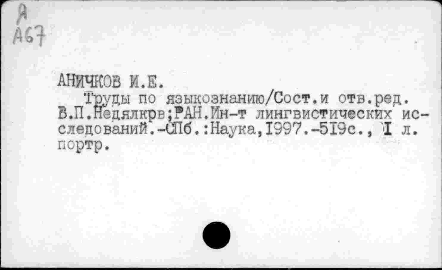 ﻿я М7
АНИЧКОВ И.Е.
’Груды по языкознанию/Сост.и отв.ред.
В.П.Недялкрв:РАН.Ин-т лингвистических ис следований. -шб.:Наука, 1997. -519с., I л. портр.